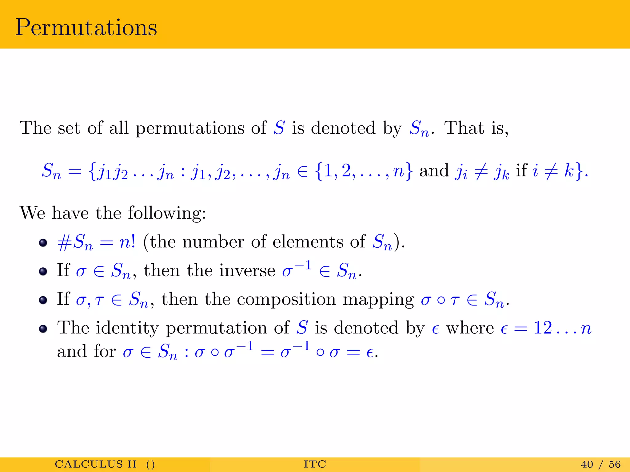 Permutations
The set of all permutations of S is denoted by Sn. That is,
Sn = {j1j2 . . . jn : j1, j2, . . . , jn ∈ {1, 2, . . . , n} and ji = jk if i = k}.
We have the following:
#Sn = n! (the number of elements of Sn).
If σ ∈ Sn, then the inverse σ−1 ∈ Sn.
If σ, τ ∈ Sn, then the composition mapping σ ◦ τ ∈ Sn.
The identity permutation of S is denoted by where = 12 . . . n
and for σ ∈ Sn : σ ◦ σ−1 = σ−1 ◦ σ = .
CALCULUS II () ITC 40 / 56
 