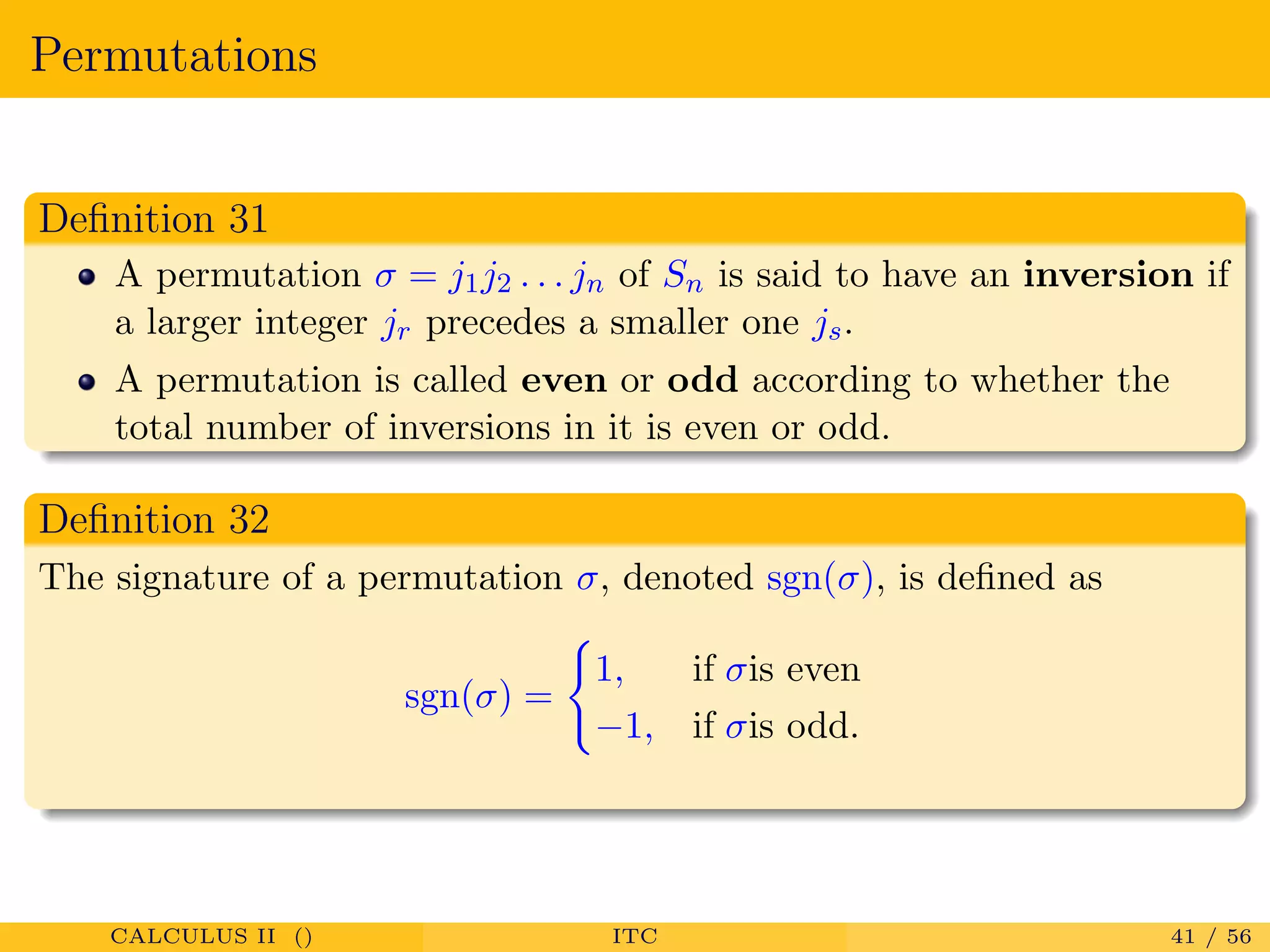 Permutations
Deﬁnition 31
A permutation σ = j1j2 . . . jn of Sn is said to have an inversion if
a larger integer jr precedes a smaller one js.
A permutation is called even or odd according to whether the
total number of inversions in it is even or odd.
Deﬁnition 32
The signature of a permutation σ, denoted sgn(σ), is deﬁned as
sgn(σ) =
1, if σis even
−1, if σis odd.
CALCULUS II () ITC 41 / 56
 