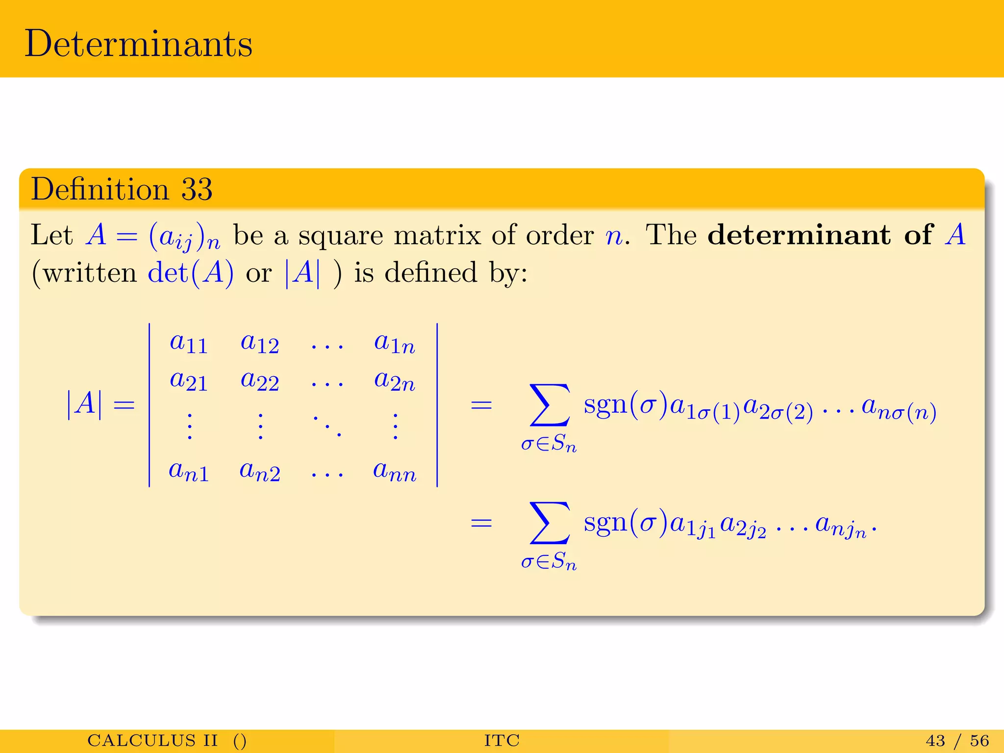 Determinants
Deﬁnition 33
Let A = (aij)n be a square matrix of order n. The determinant of A
(written det(A) or |A| ) is deﬁned by:
|A| =
a11 a12 . . . a1n
a21 a22 . . . a2n
...
...
...
...
an1 an2 . . . ann
=
σ∈Sn
sgn(σ)a1σ(1)a2σ(2) . . . anσ(n)
=
σ∈Sn
sgn(σ)a1j1 a2j2 . . . anjn .
CALCULUS II () ITC 43 / 56
 