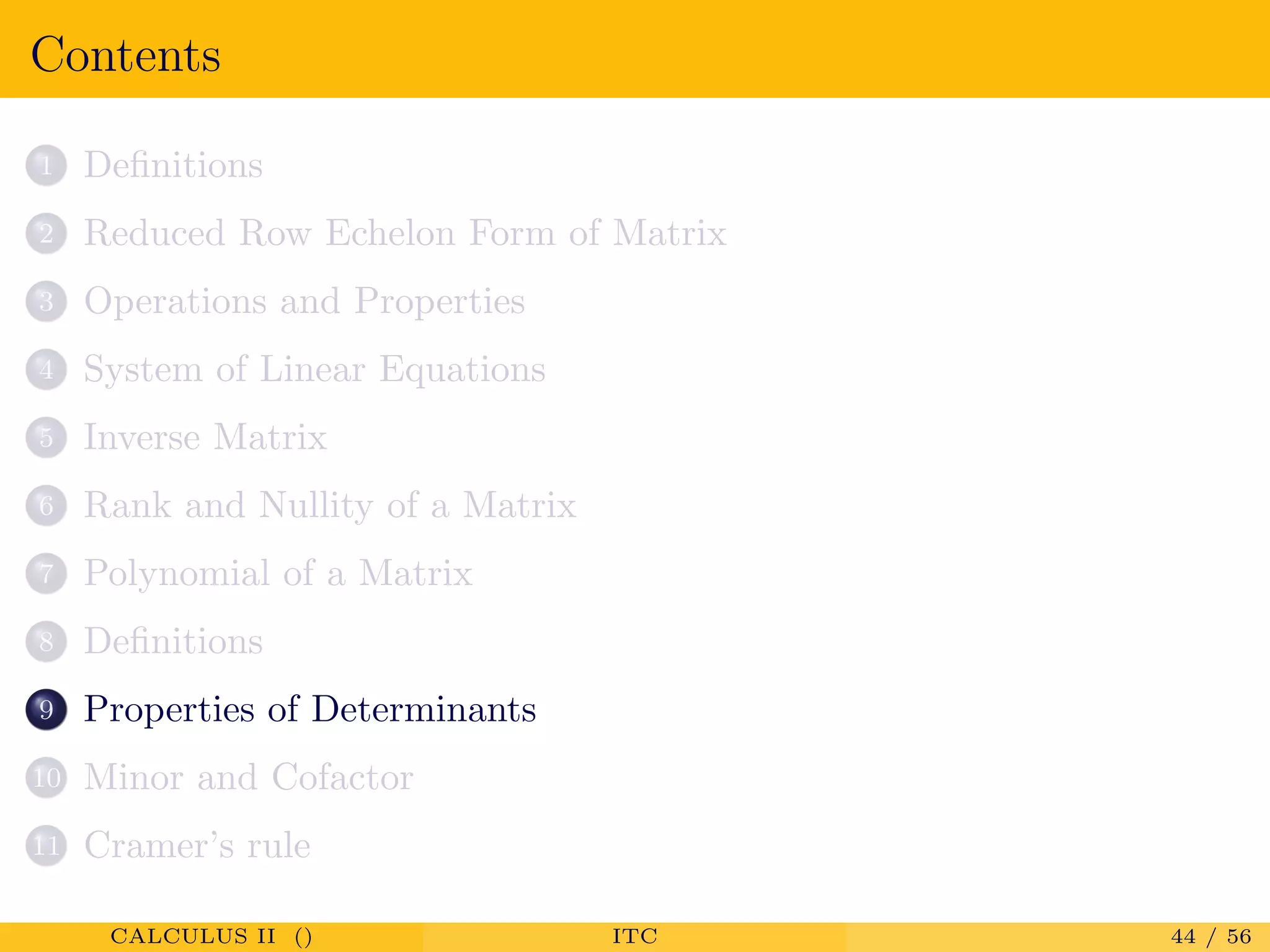 Contents
1 Deﬁnitions
2 Reduced Row Echelon Form of Matrix
3 Operations and Properties
4 System of Linear Equations
5 Inverse Matrix
6 Rank and Nullity of a Matrix
7 Polynomial of a Matrix
8 Deﬁnitions
9 Properties of Determinants
10 Minor and Cofactor
11 Cramer’s rule
CALCULUS II () ITC 44 / 56
 