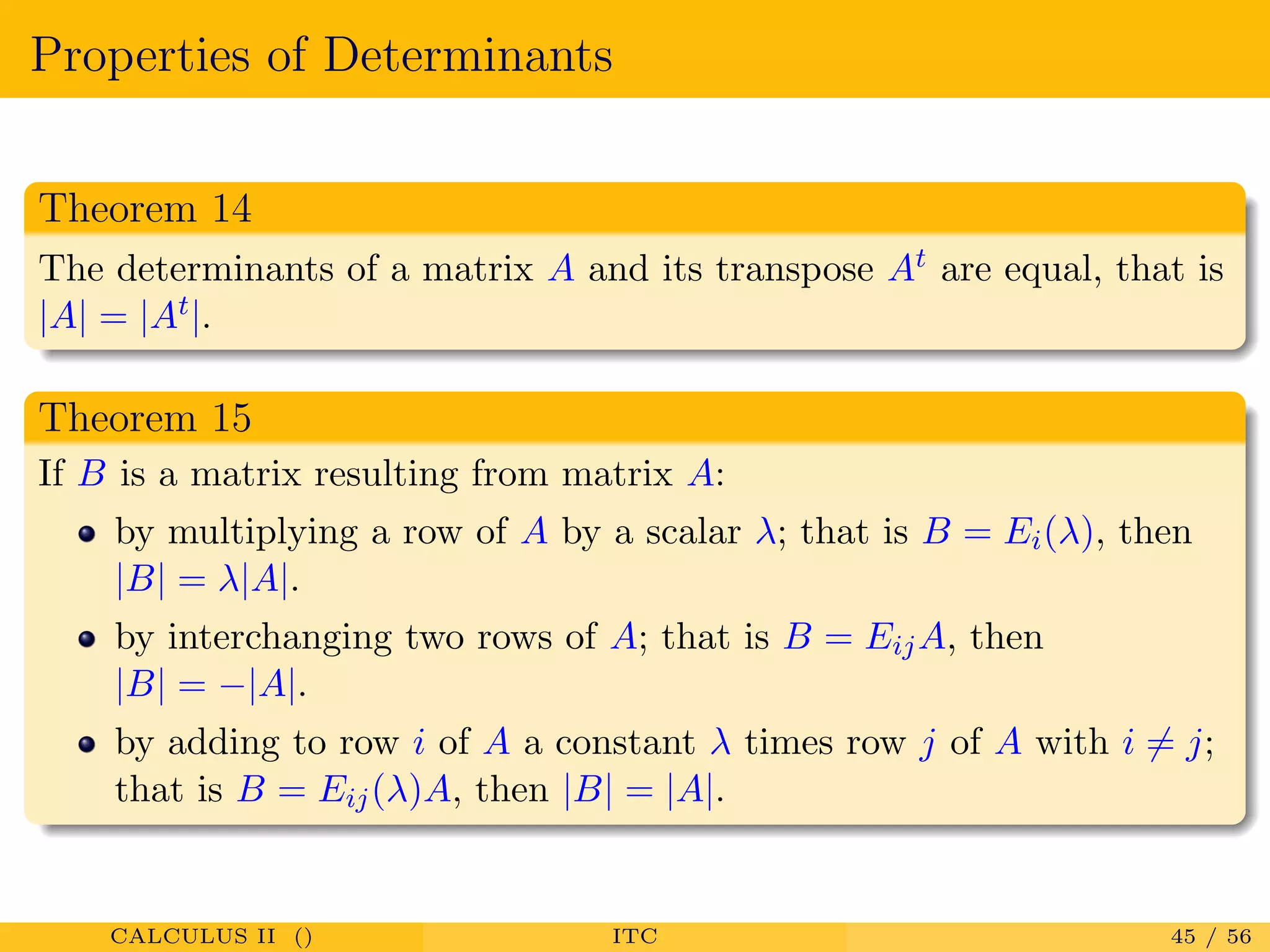 Properties of Determinants
Theorem 14
The determinants of a matrix A and its transpose At are equal, that is
|A| = |At|.
Theorem 15
If B is a matrix resulting from matrix A:
by multiplying a row of A by a scalar λ; that is B = Ei(λ), then
|B| = λ|A|.
by interchanging two rows of A; that is B = EijA, then
|B| = −|A|.
by adding to row i of A a constant λ times row j of A with i = j;
that is B = Eij(λ)A, then |B| = |A|.
CALCULUS II () ITC 45 / 56
 