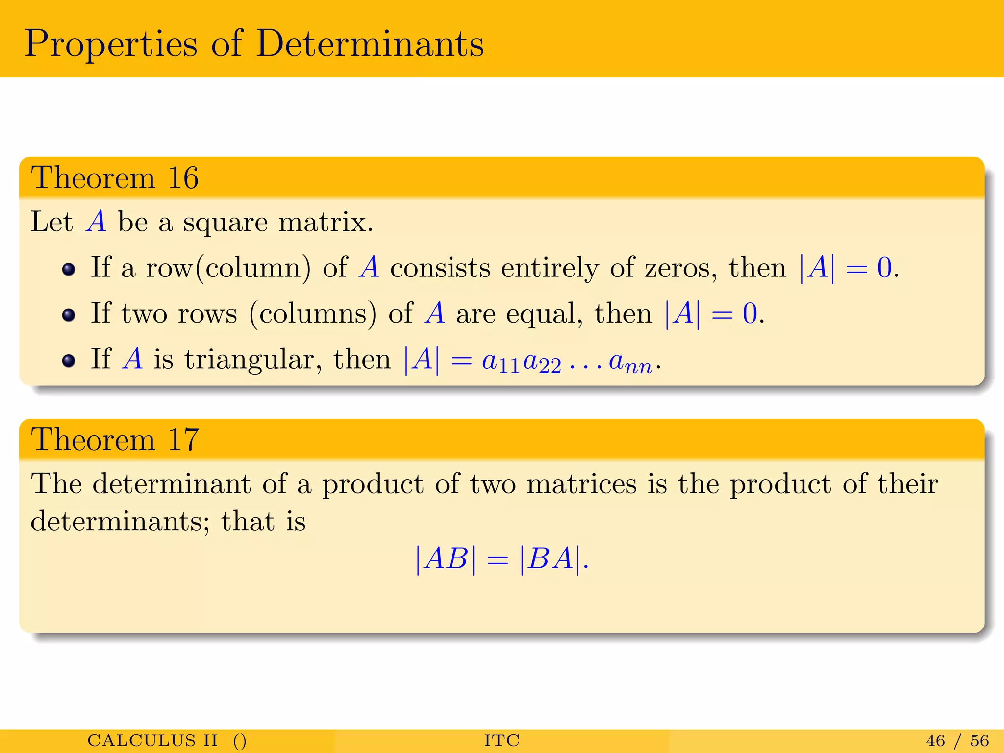 Properties of Determinants
Theorem 16
Let A be a square matrix.
If a row(column) of A consists entirely of zeros, then |A| = 0.
If two rows (columns) of A are equal, then |A| = 0.
If A is triangular, then |A| = a11a22 . . . ann.
Theorem 17
The determinant of a product of two matrices is the product of their
determinants; that is
|AB| = |BA|.
CALCULUS II () ITC 46 / 56
 