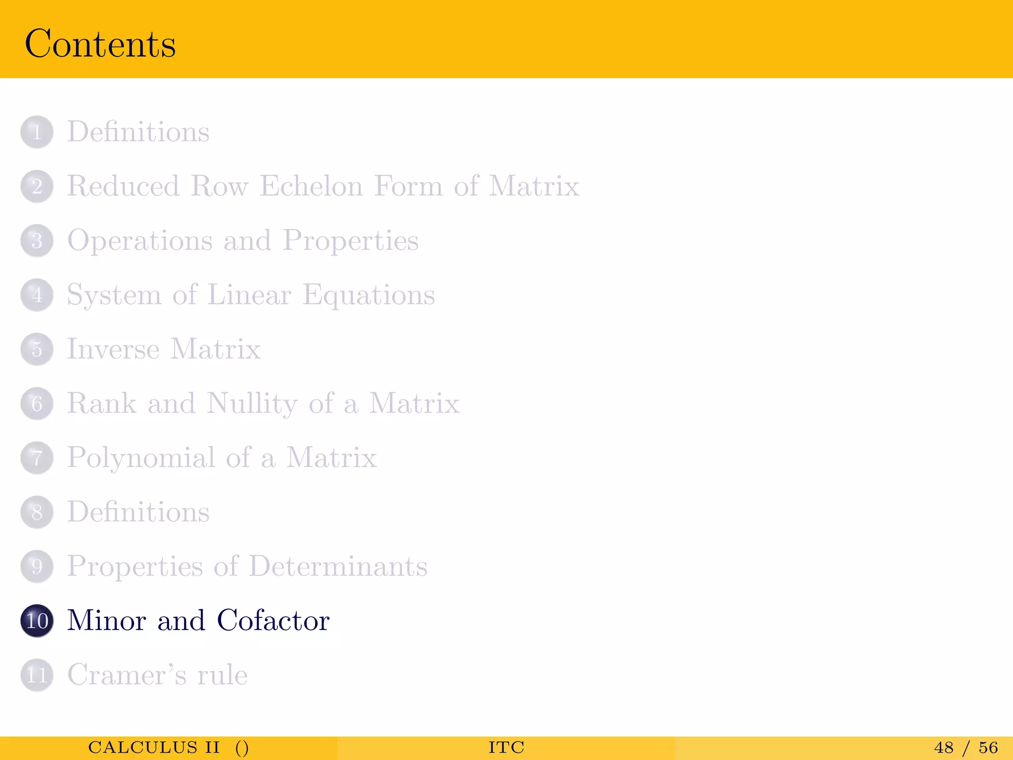 Contents
1 Deﬁnitions
2 Reduced Row Echelon Form of Matrix
3 Operations and Properties
4 System of Linear Equations
5 Inverse Matrix
6 Rank and Nullity of a Matrix
7 Polynomial of a Matrix
8 Deﬁnitions
9 Properties of Determinants
10 Minor and Cofactor
11 Cramer’s rule
CALCULUS II () ITC 48 / 56
 
