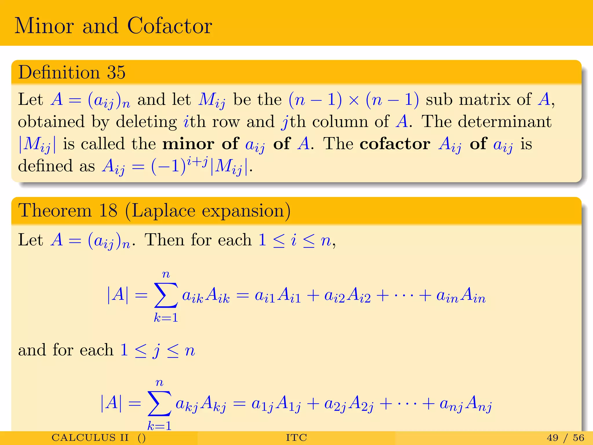 Minor and Cofactor
Deﬁnition 35
Let A = (aij)n and let Mij be the (n − 1) × (n − 1) sub matrix of A,
obtained by deleting ith row and jth column of A. The determinant
|Mij| is called the minor of aij of A. The cofactor Aij of aij is
deﬁned as Aij = (−1)i+j|Mij|.
Theorem 18 (Laplace expansion)
Let A = (aij)n. Then for each 1 ≤ i ≤ n,
|A| =
n
k=1
aikAik = ai1Ai1 + ai2Ai2 + · · · + ainAin
and for each 1 ≤ j ≤ n
|A| =
n
k=1
akjAkj = a1jA1j + a2jA2j + · · · + anjAnj
CALCULUS II () ITC 49 / 56
 
