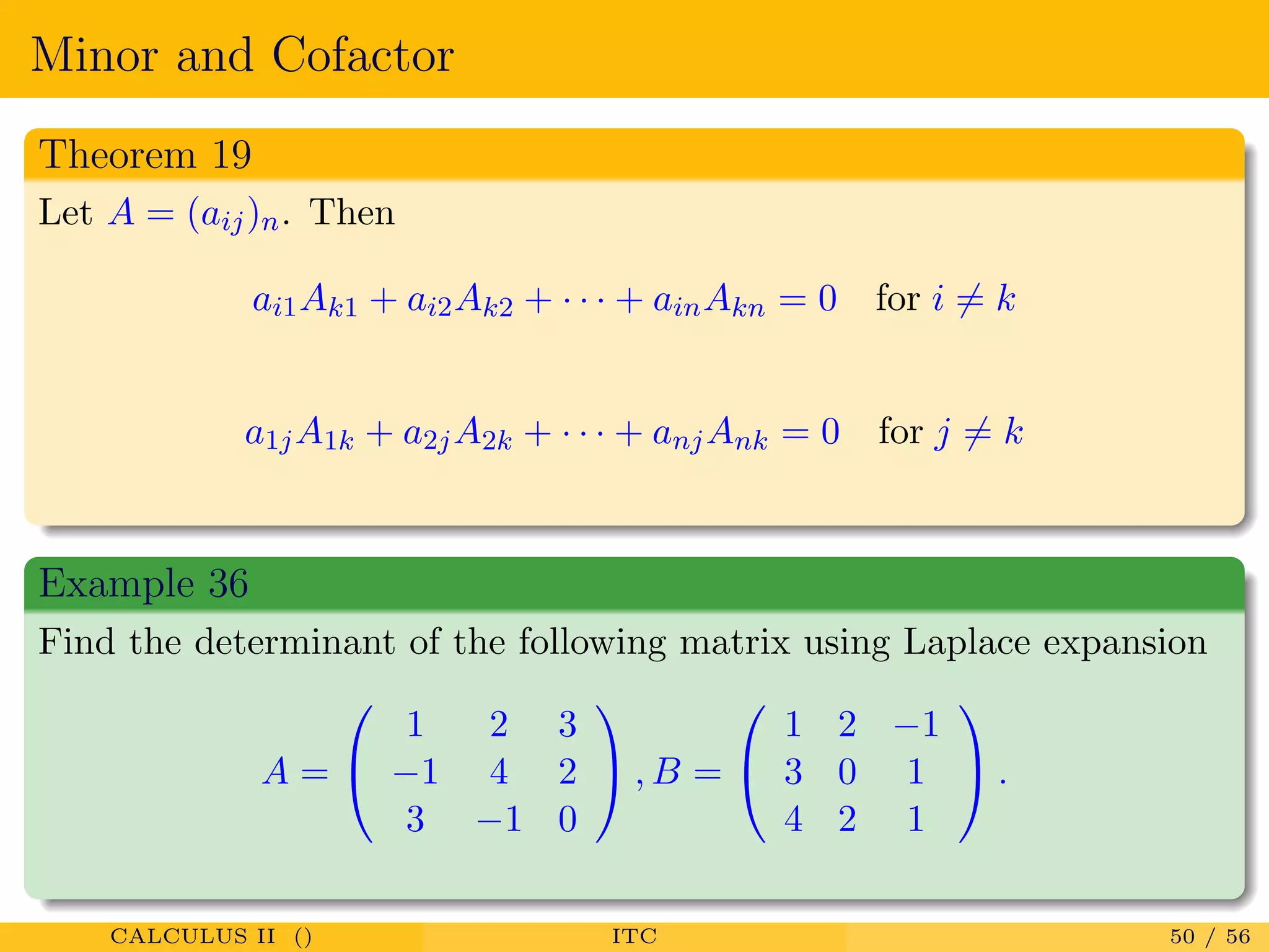 Minor and Cofactor
Theorem 19
Let A = (aij)n. Then
ai1Ak1 + ai2Ak2 + · · · + ainAkn = 0 for i = k
a1jA1k + a2jA2k + · · · + anjAnk = 0 for j = k
Example 36
Find the determinant of the following matrix using Laplace expansion
A =


1 2 3
−1 4 2
3 −1 0

 , B =


1 2 −1
3 0 1
4 2 1

 .
CALCULUS II () ITC 50 / 56
 