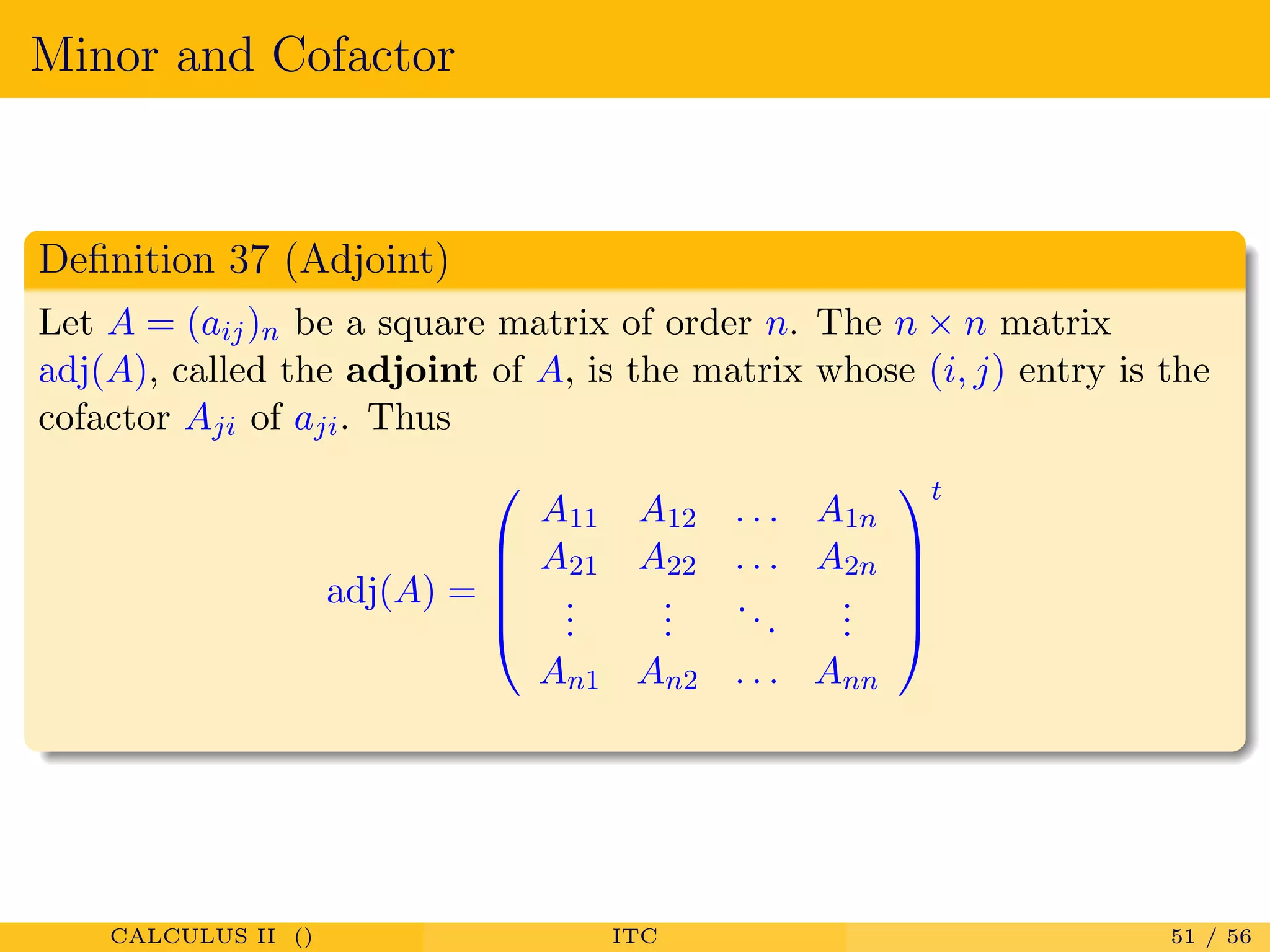 Minor and Cofactor
Deﬁnition 37 (Adjoint)
Let A = (aij)n be a square matrix of order n. The n × n matrix
adj(A), called the adjoint of A, is the matrix whose (i, j) entry is the
cofactor Aji of aji. Thus
adj(A) =





A11 A12 . . . A1n
A21 A22 . . . A2n
...
...
...
...
An1 An2 . . . Ann





t
CALCULUS II () ITC 51 / 56
 