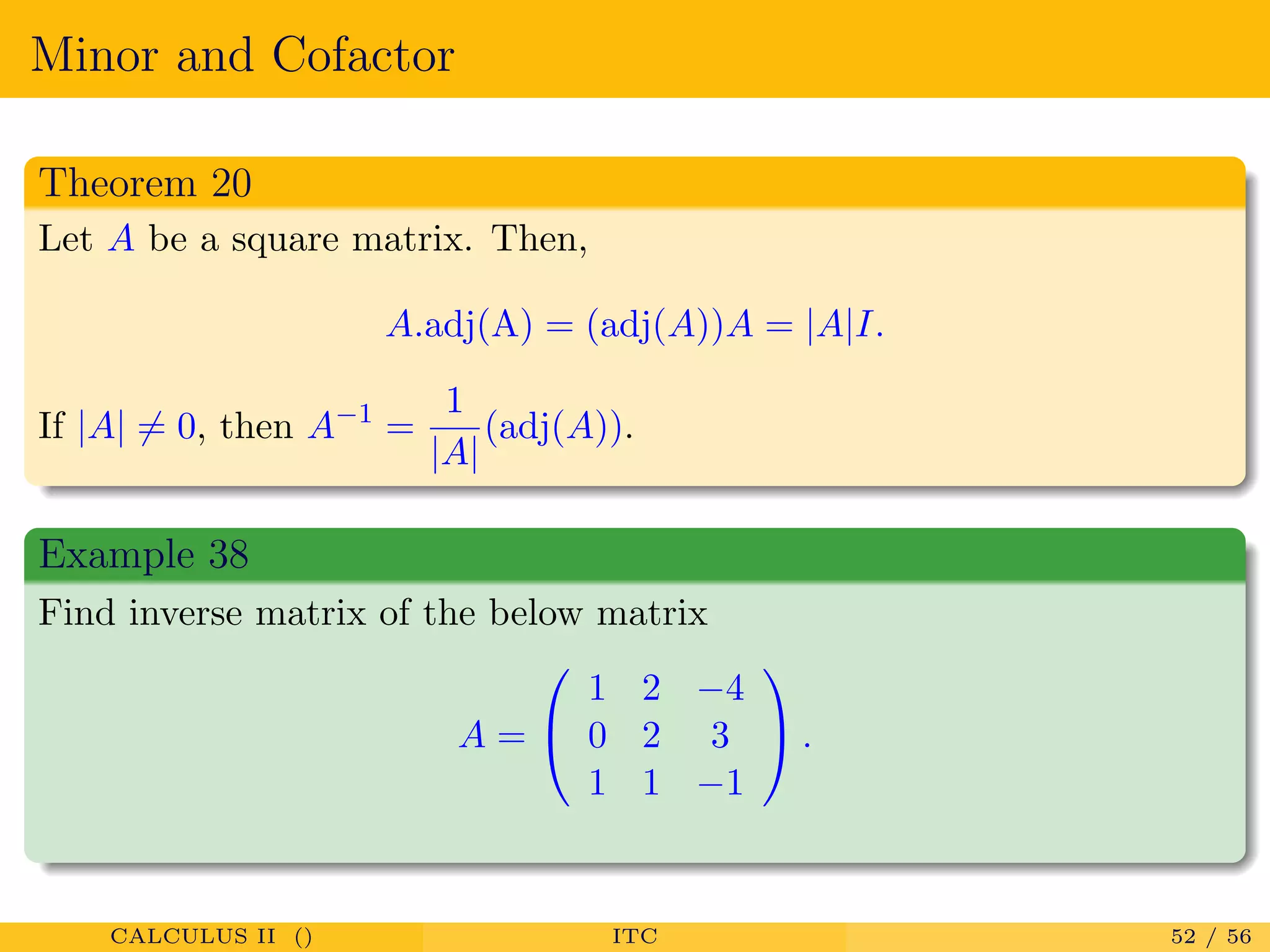 Minor and Cofactor
Theorem 20
Let A be a square matrix. Then,
A.adj(A) = (adj(A))A = |A|I.
If |A| = 0, then A−1
=
1
|A|
(adj(A)).
Example 38
Find inverse matrix of the below matrix
A =


1 2 −4
0 2 3
1 1 −1

 .
CALCULUS II () ITC 52 / 56
 