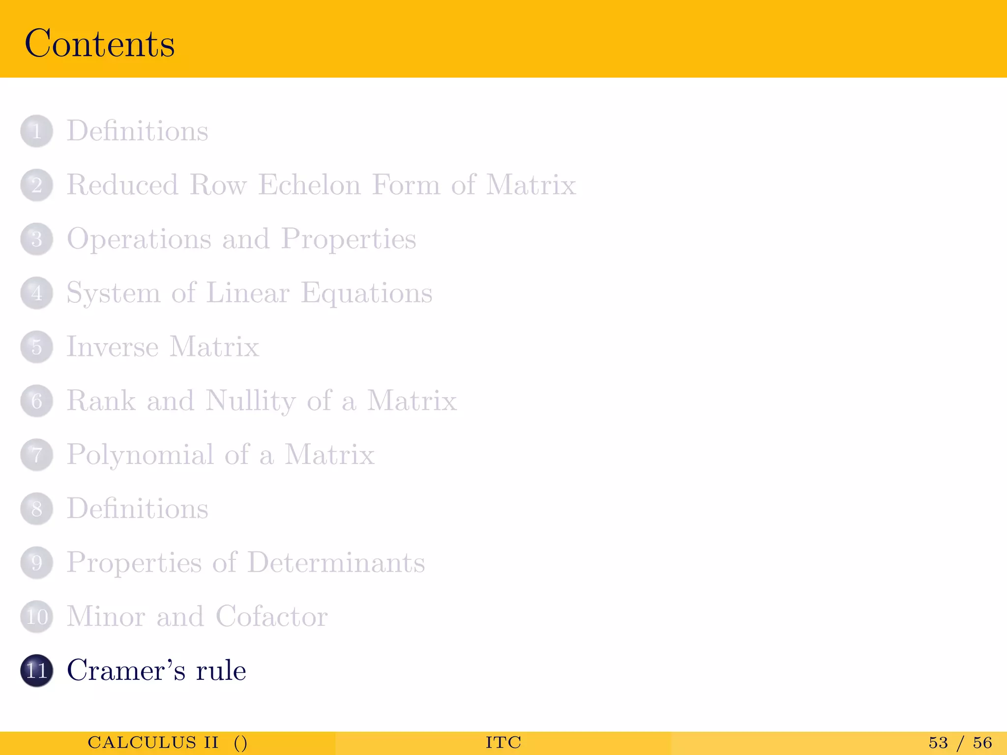 Contents
1 Deﬁnitions
2 Reduced Row Echelon Form of Matrix
3 Operations and Properties
4 System of Linear Equations
5 Inverse Matrix
6 Rank and Nullity of a Matrix
7 Polynomial of a Matrix
8 Deﬁnitions
9 Properties of Determinants
10 Minor and Cofactor
11 Cramer’s rule
CALCULUS II () ITC 53 / 56
 