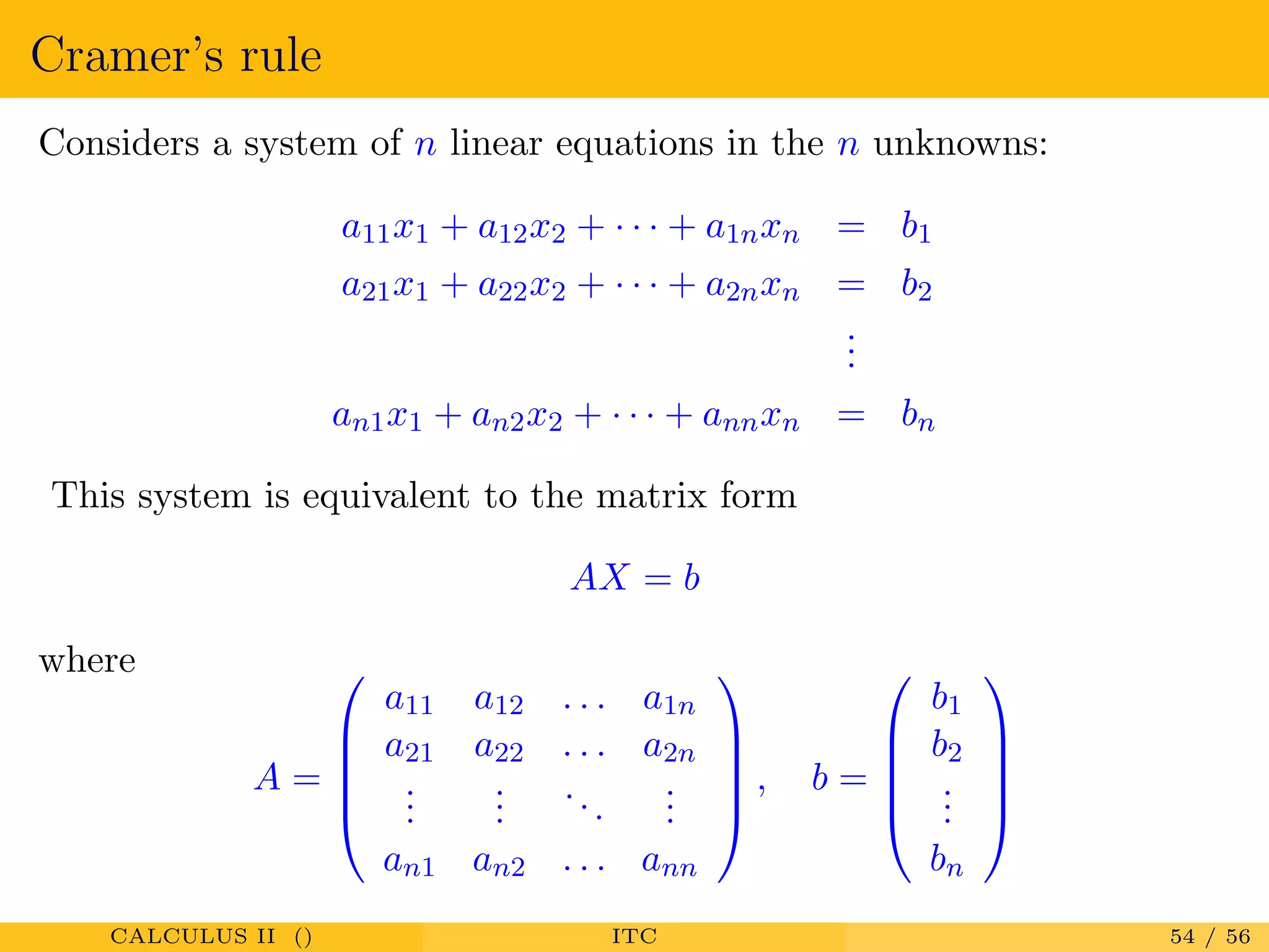Cramer’s rule
Considers a system of n linear equations in the n unknowns:
a11x1 + a12x2 + · · · + a1nxn = b1
a21x1 + a22x2 + · · · + a2nxn = b2
...
an1x1 + an2x2 + · · · + annxn = bn
This system is equivalent to the matrix form
AX = b
where
A =





a11 a12 . . . a1n
a21 a22 . . . a2n
...
...
...
...
an1 an2 . . . ann





, b =





b1
b2
...
bn





CALCULUS II () ITC 54 / 56
 