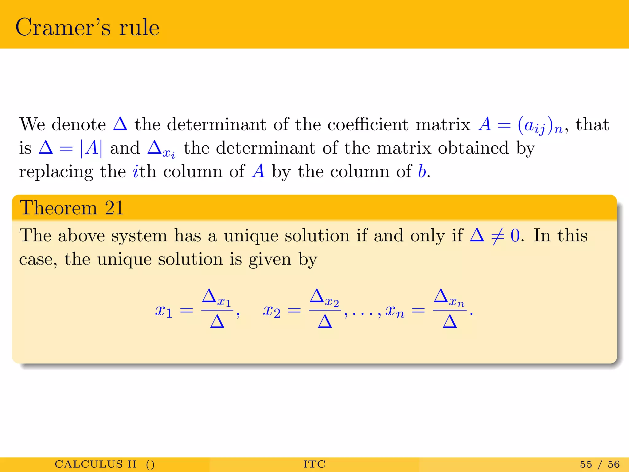 Cramer’s rule
We denote ∆ the determinant of the coeﬃcient matrix A = (aij)n, that
is ∆ = |A| and ∆xi the determinant of the matrix obtained by
replacing the ith column of A by the column of b.
Theorem 21
The above system has a unique solution if and only if ∆ = 0. In this
case, the unique solution is given by
x1 =
∆x1
∆
, x2 =
∆x2
∆
, . . . , xn =
∆xn
∆
.
CALCULUS II () ITC 55 / 56
 