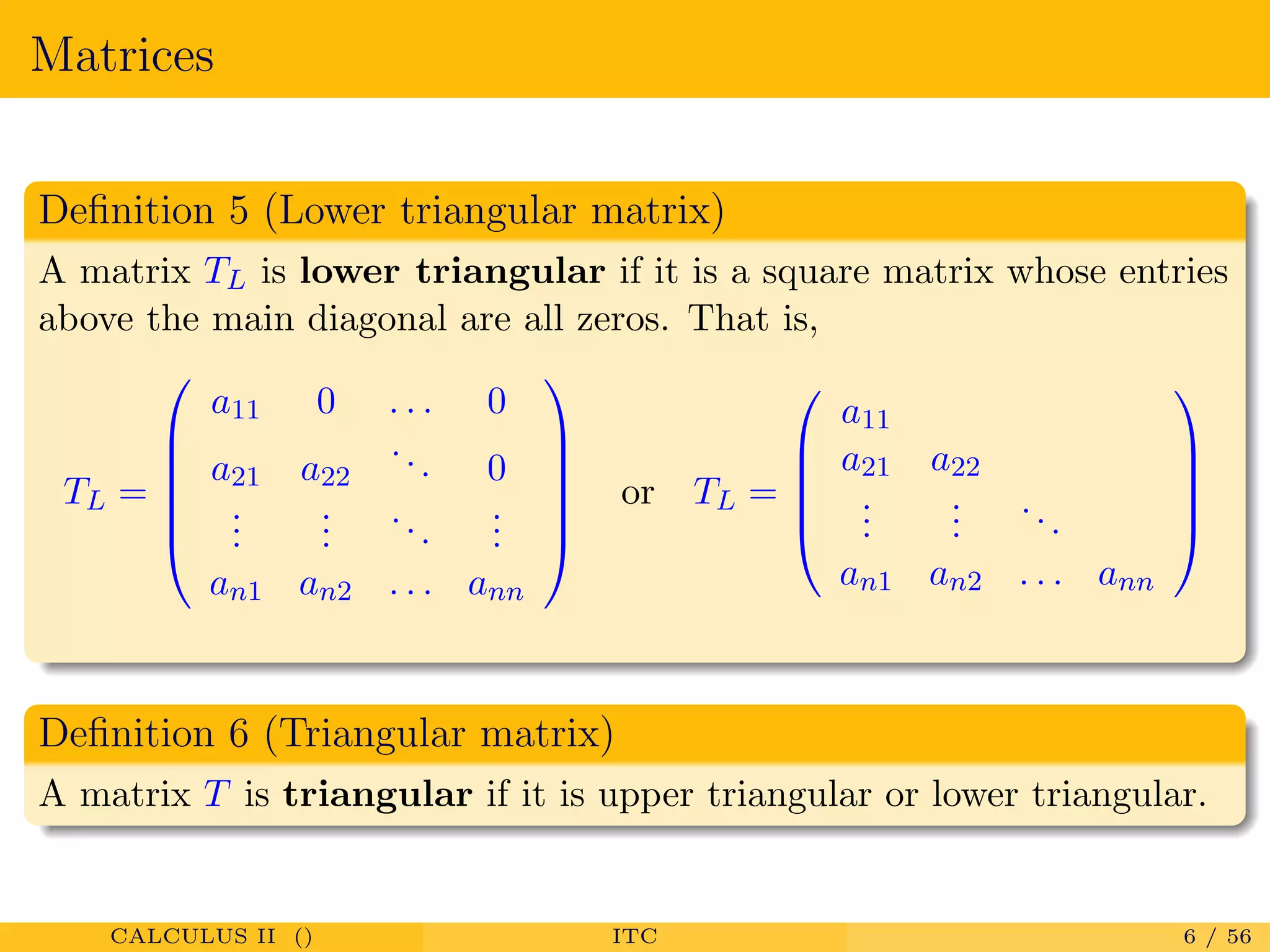 Matrices
Deﬁnition 5 (Lower triangular matrix)
A matrix TL is lower triangular if it is a square matrix whose entries
above the main diagonal are all zeros. That is,
TL =






a11 0 . . . 0
a21 a22
... 0
...
...
...
...
an1 an2 . . . ann






or TL =





a11
a21 a22
...
...
...
an1 an2 . . . ann





Deﬁnition 6 (Triangular matrix)
A matrix T is triangular if it is upper triangular or lower triangular.
CALCULUS II () ITC 6 / 56
 