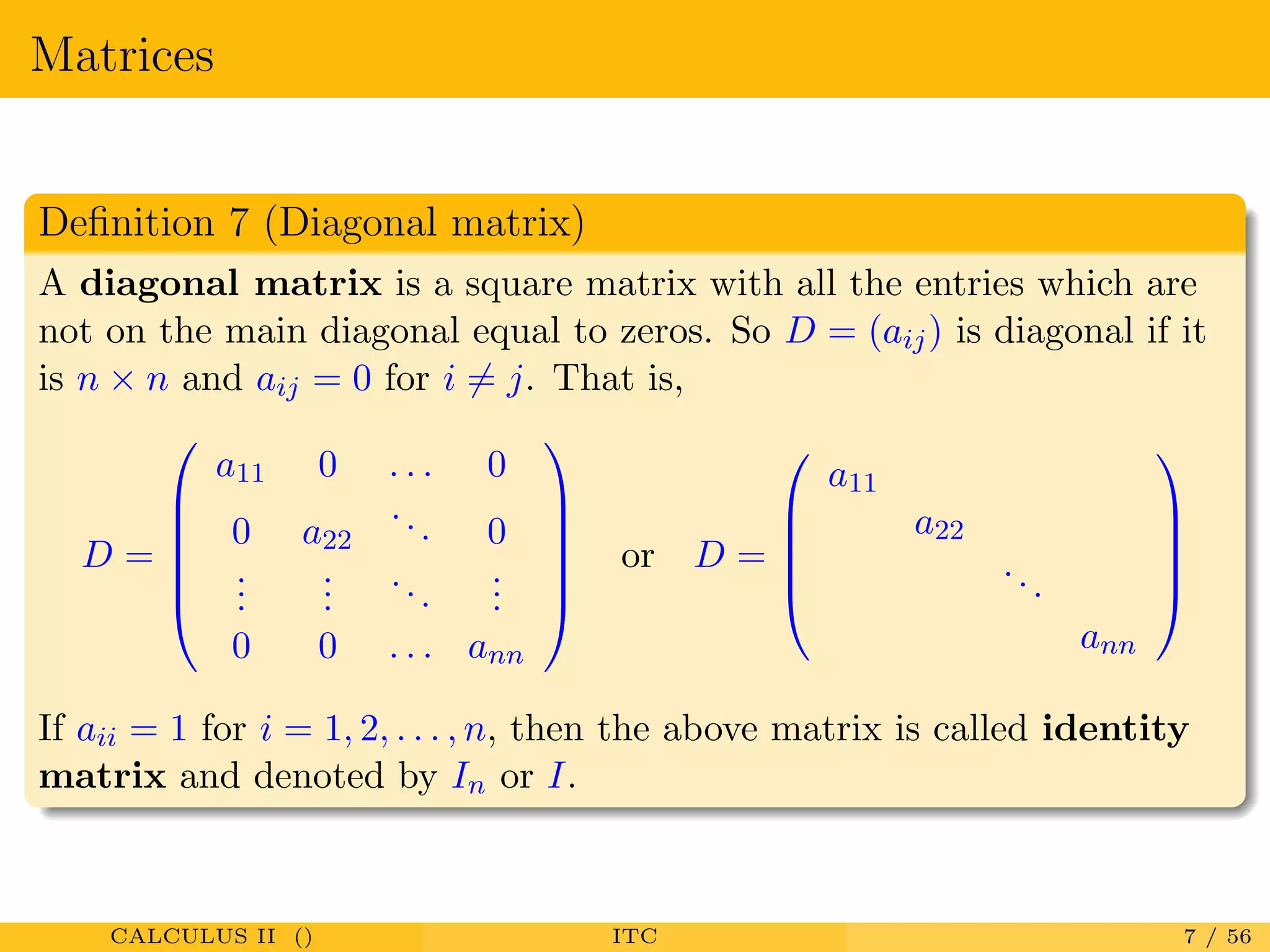 Matrices
Deﬁnition 7 (Diagonal matrix)
A diagonal matrix is a square matrix with all the entries which are
not on the main diagonal equal to zeros. So D = (aij) is diagonal if it
is n × n and aij = 0 for i = j. That is,
D =






a11 0 . . . 0
0 a22
... 0
...
...
...
...
0 0 . . . ann






or D =





a11
a22
...
ann





If aii = 1 for i = 1, 2, . . . , n, then the above matrix is called identity
matrix and denoted by In or I.
CALCULUS II () ITC 7 / 56
 