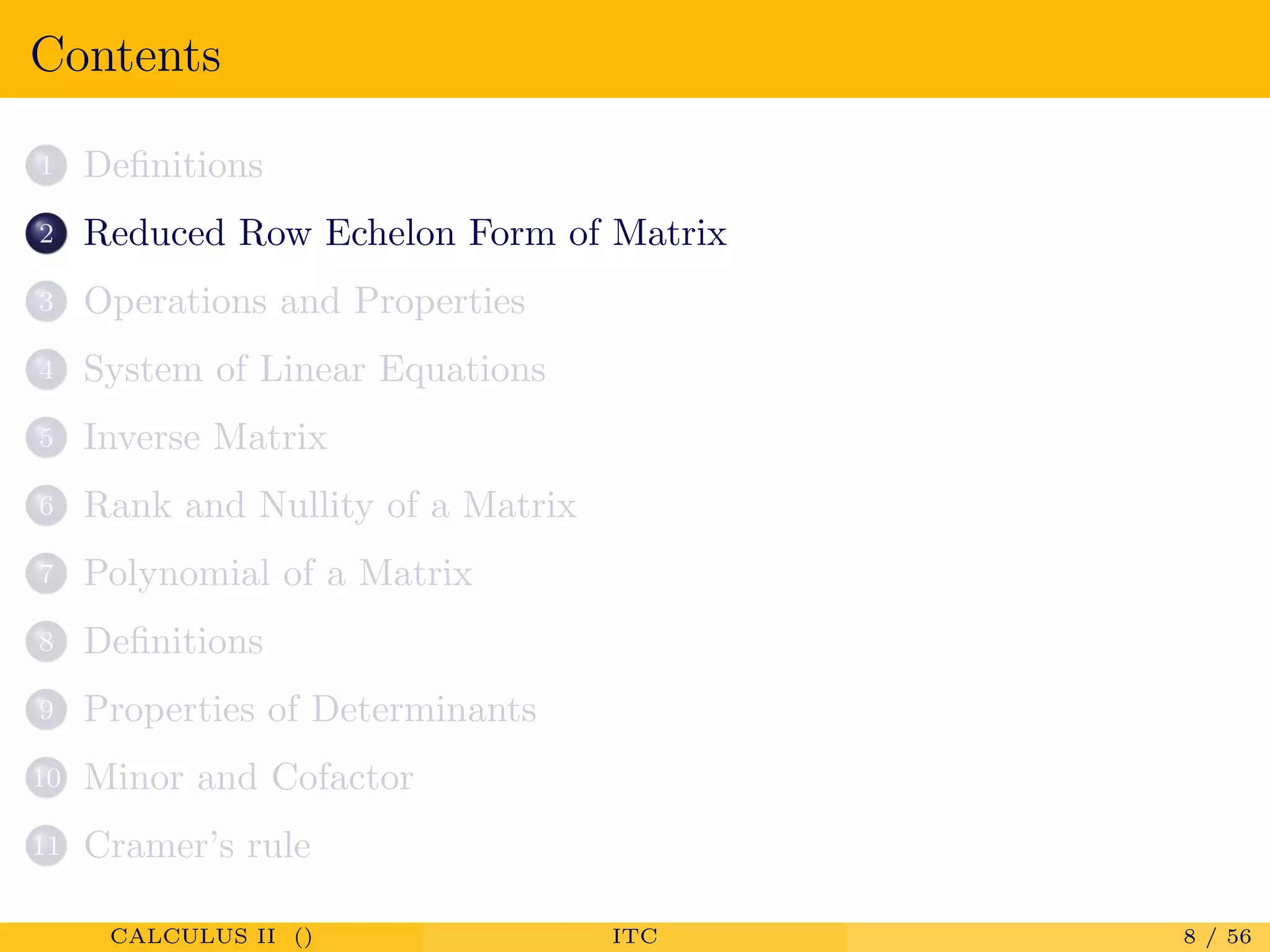 Contents
1 Deﬁnitions
2 Reduced Row Echelon Form of Matrix
3 Operations and Properties
4 System of Linear Equations
5 Inverse Matrix
6 Rank and Nullity of a Matrix
7 Polynomial of a Matrix
8 Deﬁnitions
9 Properties of Determinants
10 Minor and Cofactor
11 Cramer’s rule
CALCULUS II () ITC 8 / 56
 