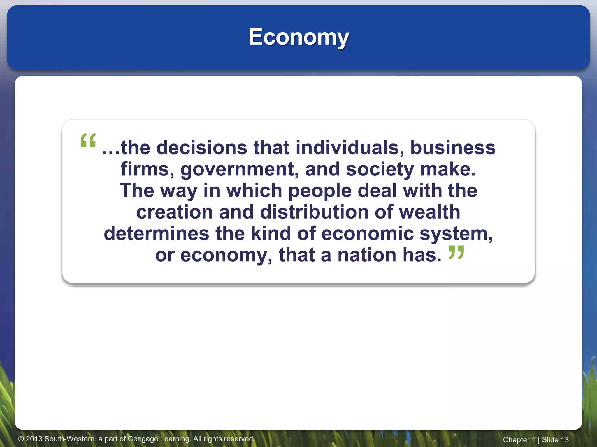 © 2013 South-Western, a part of Cengage Learning. All rights reserved. Chapter 1 | Slide 13
…the decisions that individuals, business
firms, government, and society make.
The way in which people deal with the
creation and distribution of wealth
determines the kind of economic system,
or economy, that a nation has.
Economy
“
“
 