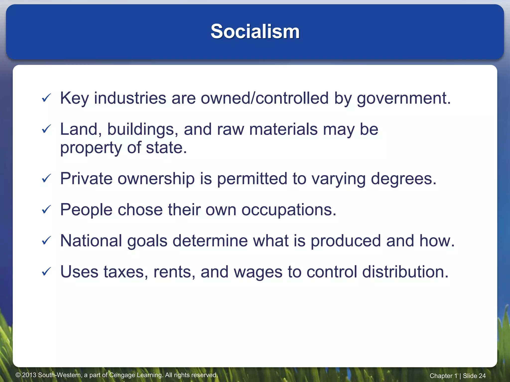 © 2013 South-Western, a part of Cengage Learning. All rights reserved. Chapter 1 | Slide 24
 Key industries are owned/controlled by government.
 Land, buildings, and raw materials may be
property of state.
 Private ownership is permitted to varying degrees.
 People chose their own occupations.
 National goals determine what is produced and how.
 Uses taxes, rents, and wages to control distribution.
Socialism
 
