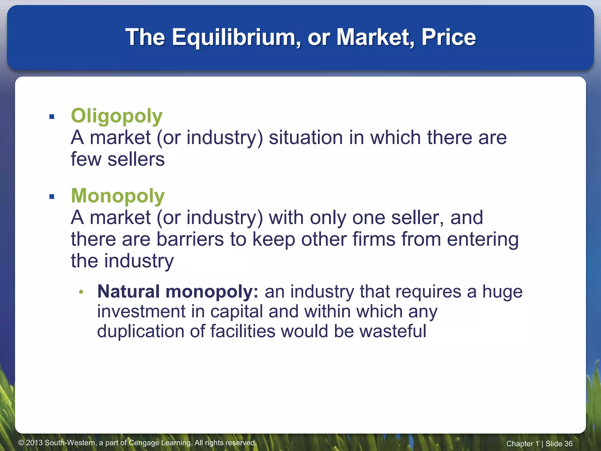 © 2013 South-Western, a part of Cengage Learning. All rights reserved. Chapter 1 | Slide 36
 Oligopoly
A market (or industry) situation in which there are
few sellers
 Monopoly
A market (or industry) with only one seller, and
there are barriers to keep other firms from entering
the industry
• Natural monopoly: an industry that requires a huge
investment in capital and within which any
duplication of facilities would be wasteful
The Equilibrium, or Market, Price
 