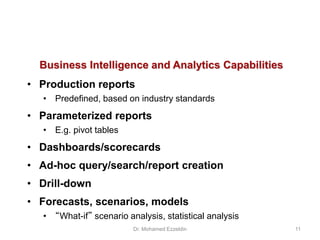 Business Intelligence and Analytics Capabilities
• Production reports
• Predefined, based on industry standards
• Parameterized reports
• E.g. pivot tables
• Dashboards/scorecards
• Ad-hoc query/search/report creation
• Drill-down
• Forecasts, scenarios, models
• “What-if” scenario analysis, statistical analysis
Dr. Mohamed Ezzeldin 11
 