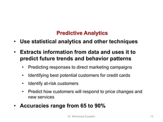 Predictive Analytics
• Use statistical analytics and other techniques
• Extracts information from data and uses it to
predict future trends and behavior patterns
• Predicting responses to direct marketing campaigns
• Identifying best potential customers for credit cards
• Identify at-risk customers
• Predict how customers will respond to price changes and
new services
• Accuracies range from 65 to 90%
Dr. Mohamed Ezzeldin 13
 