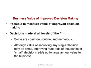 Business Value of Improved Decision Making
• Possible to measure value of improved decision
making
• Decisions made at all levels of the firm
• Some are common, routine, and numerous.
• Although value of improving any single decision
may be small, improving hundreds of thousands of
“small” decisions adds up to large annual value for
the business
Dr. Mohamed Ezzeldin 2
 