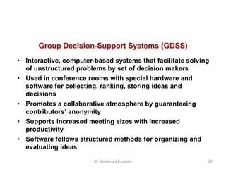 Group Decision-Support Systems (GDSS)
• Interactive, computer-based systems that facilitate solving
of unstructured problems by set of decision makers
• Used in conference rooms with special hardware and
software for collecting, ranking, storing ideas and
decisions
• Promotes a collaborative atmosphere by guaranteeing
contributors’ anonymity
• Supports increased meeting sizes with increased
productivity
• Software follows structured methods for organizing and
evaluating ideas
Dr. Mohamed Ezzeldin 22
 