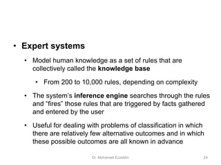 • Expert systems
• Model human knowledge as a set of rules that are
collectively called the knowledge base
• From 200 to 10,000 rules, depending on complexity
• The system’s inference engine searches through the rules
and “fires” those rules that are triggered by facts gathered
and entered by the user
• Useful for dealing with problems of classification in which
there are relatively few alternative outcomes and in which
these possible outcomes are all known in advance
Dr. Mohamed Ezzeldin 24
 