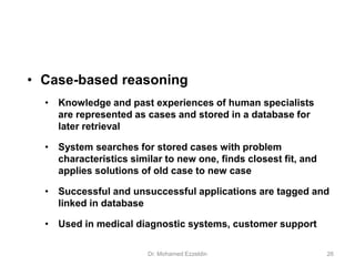 • Case-based reasoning
• Knowledge and past experiences of human specialists
are represented as cases and stored in a database for
later retrieval
• System searches for stored cases with problem
characteristics similar to new one, finds closest fit, and
applies solutions of old case to new case
• Successful and unsuccessful applications are tagged and
linked in database
• Used in medical diagnostic systems, customer support
Dr. Mohamed Ezzeldin 26
 