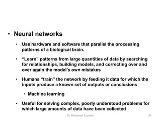 • Neural networks
• Use hardware and software that parallel the processing
patterns of a biological brain.
• “Learn” patterns from large quantities of data by searching
for relationships, building models, and correcting over and
over again the model’s own mistakes
• Humans “train” the network by feeding it data for which the
inputs produce a known set of outputs or conclusions
• Machine learning
• Useful for solving complex, poorly understood problems for
which large amounts of data have been collected
Dr. Mohamed Ezzeldin 29
 