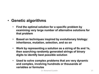 • Genetic algorithms
• Find the optimal solution for a specific problem by
examining very large number of alternative solutions for
that problem
• Based on techniques inspired by evolutionary biology:
inheritance, mutation, selection, and so on
• Work by representing a solution as a string of 0s and 1s,
then searching randomly generated strings of binary
digits to identify best possible solution
• Used to solve complex problems that are very dynamic
and complex, involving hundreds or thousands of
variables or formulas
Dr. Mohamed Ezzeldin 31
 