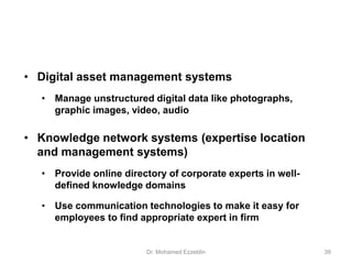 • Digital asset management systems
• Manage unstructured digital data like photographs,
graphic images, video, audio
• Knowledge network systems (expertise location
and management systems)
• Provide online directory of corporate experts in well-
defined knowledge domains
• Use communication technologies to make it easy for
employees to find appropriate expert in firm
Dr. Mohamed Ezzeldin 39
 