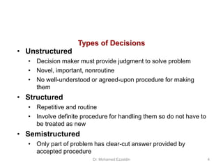 Types of Decisions
• Unstructured
• Decision maker must provide judgment to solve problem
• Novel, important, nonroutine
• No well-understood or agreed-upon procedure for making
them
• Structured
• Repetitive and routine
• Involve definite procedure for handling them so do not have to
be treated as new
• Semistructured
• Only part of problem has clear-cut answer provided by
accepted procedure
Dr. Mohamed Ezzeldin 4
 