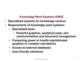 Knowledge Work Systems (KWS)
• Specialized systems for knowledge workers
• Requirements of knowledge work systems:
• Specialized tools
• Powerful graphics, analytical tools, and
communications and document management
• Computing power to handle sophisticated
graphics or complex calculations
• Access to external databases
• User-friendly interfaces
Dr. Mohamed Ezzeldin 42
 
