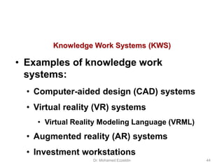 Knowledge Work Systems (KWS)
• Examples of knowledge work
systems:
• Computer-aided design (CAD) systems
• Virtual reality (VR) systems
• Virtual Reality Modeling Language (VRML)
• Augmented reality (AR) systems
• Investment workstations
Dr. Mohamed Ezzeldin 44
 