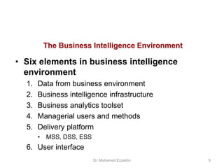 The Business Intelligence Environment
• Six elements in business intelligence
environment
1. Data from business environment
2. Business intelligence infrastructure
3. Business analytics toolset
4. Managerial users and methods
5. Delivery platform
• MSS, DSS, ESS
6. User interface
Dr. Mohamed Ezzeldin 9
 