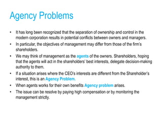 Agency Problems
• It has long been recognized that the separation of ownership and control in the
modern corporation results in potential conflicts between owners and managers.
• In particular, the objectives of management may differ from those of the firm’s
shareholders.
• We may think of management as the agents of the owners. Shareholders, hoping
that the agents will act in the shareholders’ best interests, delegate decision-making
authority to them.
• If a situation arises where the CEO’s interests are different from the Shareholder’s
interest, this is an Agency Problem.
• When agents works for their own benefits Agency problem arises.
• The issue can be resolve by paying high compensation or by monitoring the
management strictly.
 