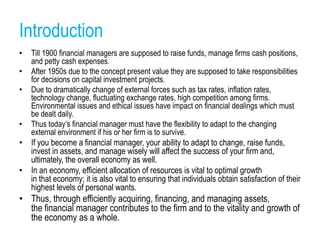 Introduction
• Till 1900 financial managers are supposed to raise funds, manage firms cash positions,
and petty cash expenses.
• After 1950s due to the concept present value they are supposed to take responsibilities
for decisions on capital investment projects.
• Due to dramatically change of external forces such as tax rates, inflation rates,
technology change, fluctuating exchange rates, high competition among firms.
Environmental issues and ethical issues have impact on financial dealings which must
be dealt daily.
• Thus today’s financial manager must have the flexibility to adapt to the changing
external environment if his or her firm is to survive.
• If you become a financial manager, your ability to adapt to change, raise funds,
invest in assets, and manage wisely will affect the success of your firm and,
ultimately, the overall economy as well.
• In an economy, efficient allocation of resources is vital to optimal growth
in that economy; it is also vital to ensuring that individuals obtain satisfaction of their
highest levels of personal wants.
• Thus, through efficiently acquiring, financing, and managing assets,
the financial manager contributes to the firm and to the vitality and growth of
the economy as a whole.
 