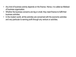 • Any kind of business activity depends on the finance. Hence, it is called as lifeblood
of business organization.
• Whether the business concerns are big or small, they need finance to fulfill their
business activities.
• In the modern world, all the activities are concerned with the economic activities
and very particular to earning profit through any venture or activities.
 