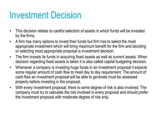 Investment Decision
• This decision relates to careful selection of assets in which funds will be invested
by the firms.
• A firm has many options to invest their funds but firm has to select the most
appropriate investment which will bring maximum benefit for the firm and deciding
or selecting most appropriate proposal is investment decision.
• The firm invests its funds in acquiring fixed assets as well as current assets. When
decision regarding fixed assets is taken it is also called capital budgeting decision.
• Whenever a company is investing huge funds in an investment proposal it expects
some regular amount of cash flow to meet day to day requirement. The amount of
cash flow an investment proposal will be able to generate must be assessed
properly before investing in the proposal.
• With every investment proposal, there is some degree of risk is also involved. The
company must try to calculate the risk involved in every proposal and should prefer
the investment proposal with moderate degree of risk only.
 