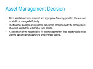 Asset Management Decision
• Once assets have been acquired and appropriate financing provided, these assets
must still be managed efficiently.
• The financial manager are supposed to be more concerned with the management
of current assets than with that of fixed assets.
• A large share of the responsibility for the management of fixed assets would reside
with the operating managers who employ these assets.
 