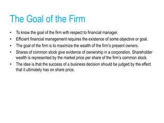 The Goal of the Firm
• To know the goal of the firm with respect to financial manager.
• Efficient financial management requires the existence of some objective or goal.
• The goal of the firm is to maximize the wealth of the firm’s present owners.
• Shares of common stock give evidence of ownership in a corporation. Shareholder
wealth is represented by the market price per share of the firm’s common stock.
• The idea is that the success of a business decision should be judged by the effect
that it ultimately has on share price.
 