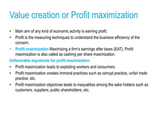Value creation or Profit maximization
• Main aim of any kind of economic activity is earning profit.
• Profit is the measuring techniques to understand the business efficiency of the
concern.
• Profit maximization Maximizing a firm’s earnings after taxes (EAT). Profit
maximization is also called as cashing per share maximization.
Unfavorable arguments for profit maximization
• Profit maximization leads to exploiting workers and consumers.
• Profit maximization creates immoral practices such as corrupt practice, unfair trade
practice, etc.
• Profit maximization objectives leads to inequalities among the sake holders such as
customers, suppliers, public shareholders, etc.
 