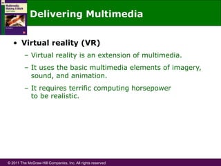 © 2011 The McGraw-Hill Companies, Inc. All rights reserved
Delivering Multimedia
•  Virtual reality (VR)
–  Virtual reality is an extension of multimedia.
–  It uses the basic multimedia elements of imagery,
sound, and animation.
–  It requires terrific computing horsepower
to be realistic.
 