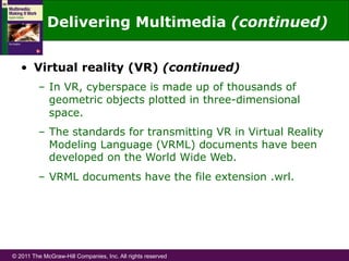 © 2011 The McGraw-Hill Companies, Inc. All rights reserved
Delivering Multimedia (continued)
•  Virtual reality (VR) (continued)
–  In VR, cyberspace is made up of thousands of
geometric objects plotted in three-dimensional
space.
–  The standards for transmitting VR in Virtual Reality
Modeling Language (VRML) documents have been
developed on the World Wide Web.
–  VRML documents have the file extension .wrl.
 