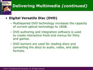 © 2011 The McGraw-Hill Companies, Inc. All rights reserved
Delivering Multimedia (continued)
•  Digital Versatile Disc (DVD)
–  Multilayered DVD technology increases the capacity
of current optical technology to 18GB.
–  DVD authoring and integration software is used
to create interactive front-end menus for films
and games.
–  DVD burners are used for reading discs and
converting the discs to audio, video, and data
formats.
 