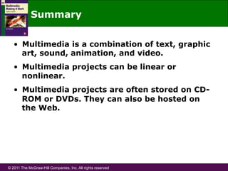 © 2011 The McGraw-Hill Companies, Inc. All rights reserved
Summary
•  Multimedia is a combination of text, graphic
art, sound, animation, and video.
•  Multimedia projects can be linear or
nonlinear.
•  Multimedia projects are often stored on CD-
ROM or DVDs. They can also be hosted on
the Web.
 