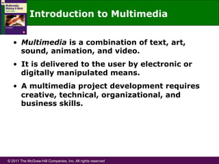 © 2011 The McGraw-Hill Companies, Inc. All rights reserved
Introduction to Multimedia
•  Multimedia is a combination of text, art,
sound, animation, and video.
•  It is delivered to the user by electronic or
digitally manipulated means.
•  A multimedia project development requires
creative, technical, organizational, and
business skills.
 