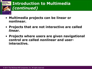© 2011 The McGraw-Hill Companies, Inc. All rights reserved
Introduction to Multimedia
(continued)
•  Multimedia projects can be linear or
nonlinear.
•  Projects that are not interactive are called
linear.
•  Projects where users are given navigational
control are called nonlinear and user-
interactive.
 