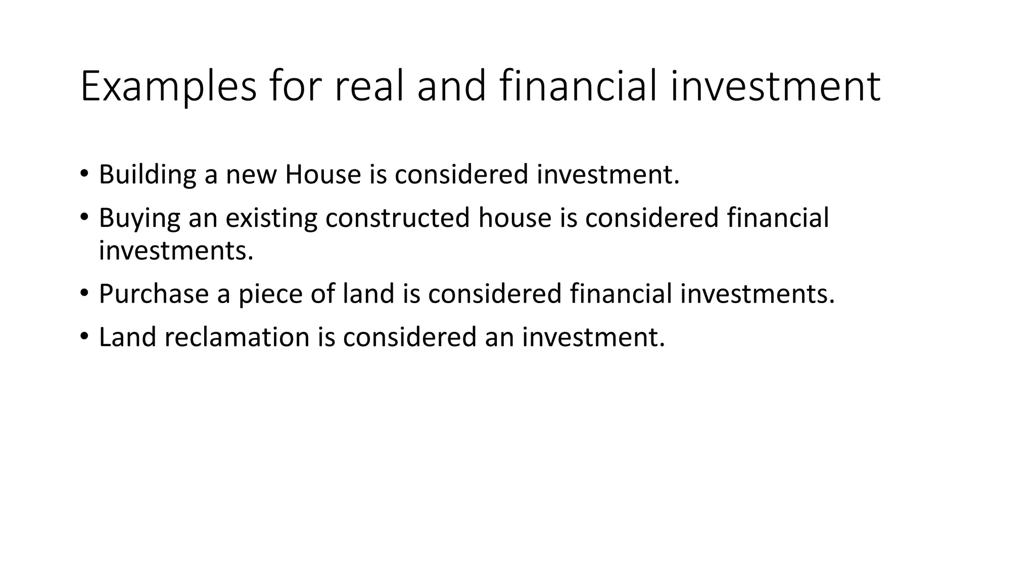 Examples for real and financial investment
• Building a new House is considered investment.
• Buying an existing constructed house is considered financial
investments.
• Purchase a piece of land is considered financial investments.
• Land reclamation is considered an investment.
 