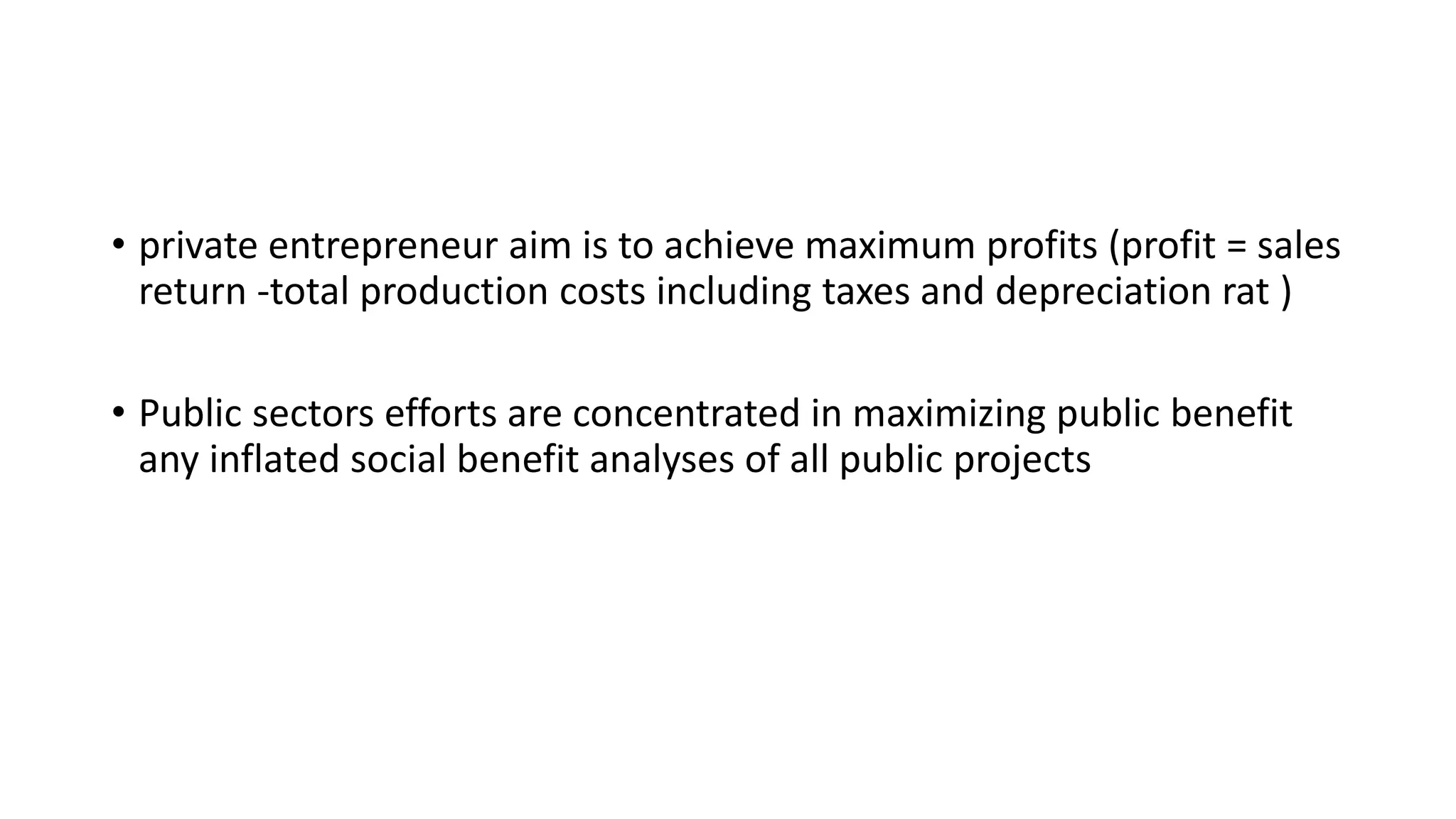 • private entrepreneur aim is to achieve maximum profits (profit = sales
return -total production costs including taxes and depreciation rat )
• Public sectors efforts are concentrated in maximizing public benefit
any inflated social benefit analyses of all public projects
 