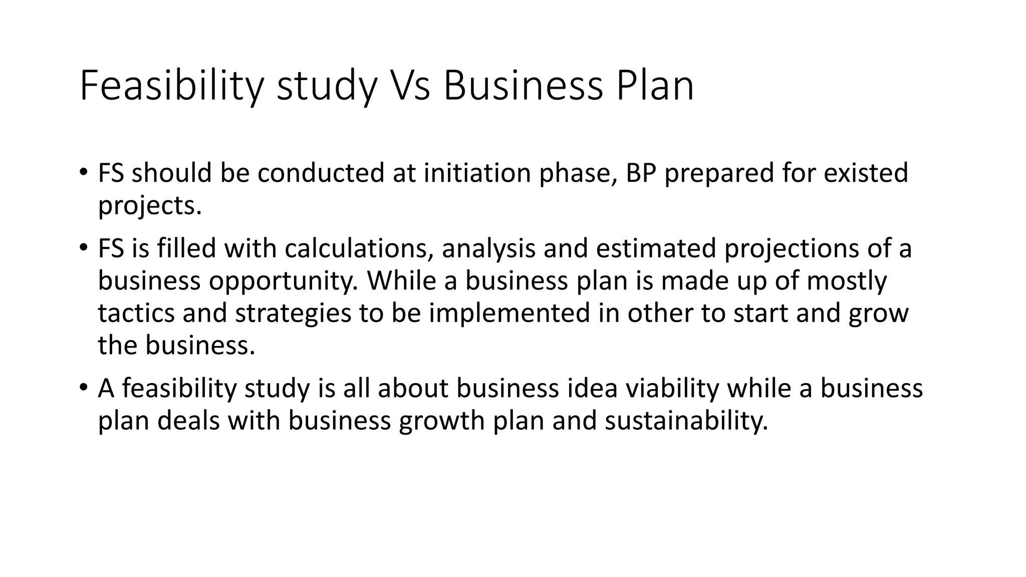 Feasibility study Vs Business Plan
• FS should be conducted at initiation phase, BP prepared for existed
projects.
• FS is filled with calculations, analysis and estimated projections of a
business opportunity. While a business plan is made up of mostly
tactics and strategies to be implemented in other to start and grow
the business.
• A feasibility study is all about business idea viability while a business
plan deals with business growth plan and sustainability.
 
