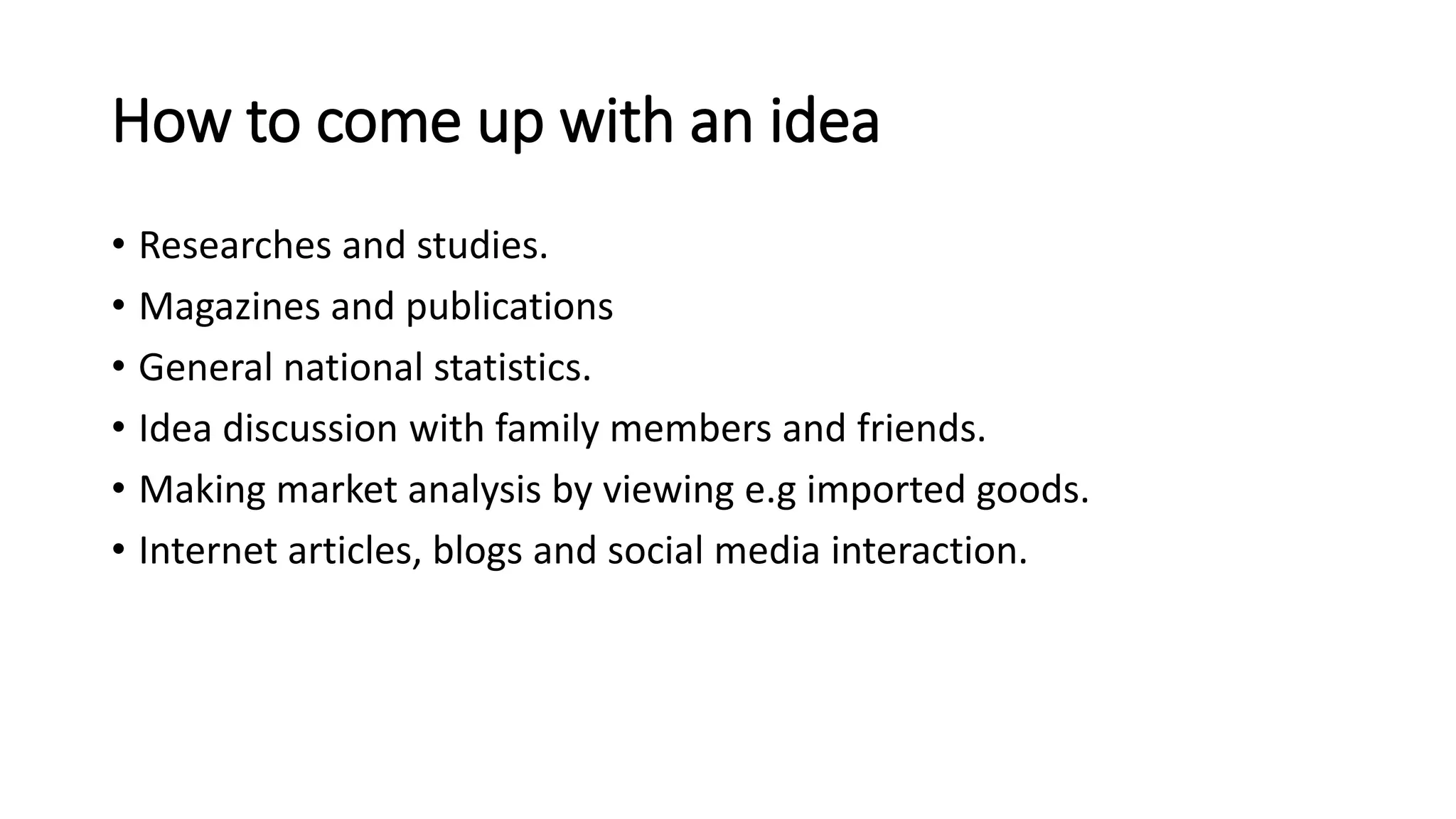 How to come up with an idea
• Researches and studies.
• Magazines and publications
• General national statistics.
• Idea discussion with family members and friends.
• Making market analysis by viewing e.g imported goods.
• Internet articles, blogs and social media interaction.
 